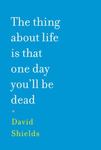 The Thing About Life is That One Day You'll Be Dead by David Shields